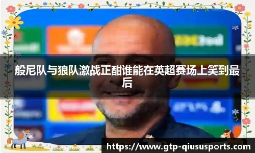般尼队与狼队激战正酣谁能在英超赛场上笑到最后
